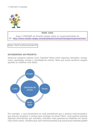 » motivam a equipe.
Saiba mais:
Ouça o PODCAST de Ricardo Vargas sobre as responsabilidade do
GP: http://www.ricardo-vargas.com/pt/podcasts/projectmanagerresponsibilities/
Vídeo: Perfil profissional do GP:
OS DESAFIOS DO PROJETO
Gerenciar projetos implica numa “batalha” diária entre algumas restrições: tempo,
custo, qualidade, escopo e satisfação do cliente. Note que essas variáveis reagem
quando se modifica uma delas.
Por exemplo, o que aconteceria se você percebesse que o projeto está atrasado e
que precisa recuperar o tempo para entregar no prazo? Bom, você poderia apontar
algumas alternativas, por exemplo: contratar mais pessoas ou trabalhar um pouco
mais (hora extra). Acredito que você tenha percebido que essas duas medidas podem
 
