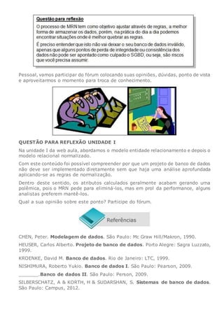 Pessoal, vamos participar do fórum colocando suas opiniões, dúvidas, ponto de vista
e aproveitarmos o momento para troca de conhecimento.
QUESTÃO PARA REFLEXÃO UNIDADE I
Na unidade I da web aula, abordamos o modelo entidade relacionamento e depois o
modelo relacional normalizado.
Com este conteúdo foi possível compreender por que um projeto de banco de dados
não deve ser implementado diretamente sem que haja uma análise aprofundada
aplicando-se as regras de normalização.
Dentro deste sentido, os atributos calculados geralmente acabam gerando uma
polêmica, pois o MRN pede para eliminá-los, mas em prol da performance, alguns
analistas preferem mantê-los.
Qual a sua opinião sobre este ponto? Participe do fórum.
CHEN, Peter. Modelagem de dados. São Paulo: Mc Graw Hill/Makron, 1990.
HEUSER, Carlos Alberto. Projeto de banco de dados. Porto Alegre: Sagra Luzzato,
1999.
KROENKE, David M. Banco de dados. Rio de Janeiro: LTC, 1999.
NISHIMURA, Roberto Yukio. Banco de dados I. São Paulo: Pearson, 2009.
_______.Banco de dados II. São Paulo: Person, 2009.
SILBERSCHATZ, A & KORTH, H & SUDARSHAN, S. Sistemas de banco de dados.
São Paulo: Campus, 2012.
 