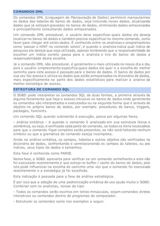 COMANDOS DML
Os comandos DML (Linguagem de Manipulação de Dados) permitem manipularmos
os dados das tabelas do banco de dados, seja incluindo novos dados, atualizando
dados que já estejam gravados no banco de dados, eliminando dados armazenados
e principalmente consultando dados armazenados.
Um comando DML procedural, o usuário deve especificar quais dados ele deseja
localizarno banco de dados e também precisa especificarno mesmo comando, como
fazer para chegar até estes dados. É conhecido entre os analistas e programadores
como ‘passar o HINT no comando select’, é quando o analista indica qual índice de
pesquisa ele deseja que seja utilizado, apenas lembrando que a responsabilidade de
escolher um índice correto passa para o analista e tira do banco de dados a
responsabilidade desta escolha.
Já o comando DML não procedural, é geralmente o mais utilizado no nosso dia a dia,
pois o usuário simplesmente especifica quais dados ele quer e a escolha do melhor
caminho para este acesso é passado para o banco de dados. O banco de dados por
sua vez faz acesso e utiliza os dados que estão armazenados no dicionário de dados,
mais especificamente na parte dos dados estatísticos para realizar a analise da
melhor estratégia de acesso.
ESTRUTURA DE COMANDO SQL
O SGBD pode interpretar os comandos SQL de duas formas, a primeira através de
alguma ferramenta que faça o acesso intrusivo no banco de dados onde geralmente
os comandos são interpretados e executados ou na segunda forma que é através de
objetos no próprio banco de dados, por exemplo: procedures de banco, triggers,
packages, funcionts.
Um comando SQL quando submetido à execução, passa por algumas fases.
- análise sintática – é quando o comando é analisado em sua estrutura léxica e
semântica, ou seja, é verificada cada parte do comando, se todos os itens necessários
para que o comando fique completo estão presentes, se não está faltando nenhum
símbolo ou que a gramática do comando esteja incompleta.
Ainda na análise sintática, os campos, tabelas e outros objetos são verificados no
dicionário de dados, confrontando e correlacionando os campos às tabelas, ou aos
índices, seus tipos de dados e tamanhos.
Esta fase é conhecida como PARSE.
Nesta fase, o SGBD aproveita para verificar se um comando semelhante a este não
foi executado recentemente e que esteja no buffer / cache do banco de dados, pois
isto pode influenciar na escolha do caminho uma vez que o comando foi executado
recentemente e a estratégia já foi escolhida.
Esta indicação é passada para a fase de análise estratégica.
É por isso que a adoção de uma padronização sintática de uso ajuda muito o SGBD.
Combinar com os analistas, coisas do tipo:
- Todos os comandos serão escritos em letras minúsculas, sejam comandos diretos
interativos ou comandos dentro de programas de computador.
- Estruturar os comandos como nos exemplos a seguir.
 