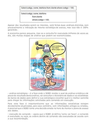 Apesar dos resultados serem os mesmos, será feitas duas análises distintas, com
provavelmente a indicação da mesma estratégia de acesso, mas isso não é 100%
garantido.
A economia parece pequena, mas se a consulta for executada milhares de vezes ao
dia, são muitas etapas de análise que podem ser economizadas.
- análise estratégica – é a fase onde o SGBD recebe o aval da análise sintática e de
posse do resultado desta análise, vai consultar o dicionário de dados e as estatísticas
do banco de dados para definir a sua estratégia e escolher qual é o melhor caminho
para chegar às informações solicitadas pelo comando em execução.
Para esta fase é importantíssimo que as informações estatísticas estejam
devidamente atualizadas, pois caso contrário, com informações antigas ou erradas,
é possível que o SGBD tome uma decisão errada na hora de montar o plano de acesso
aos dados.
- execução do comando – agora que o SGBD já definiu ‘como vai fazer’, o comando
é executado, ou seja, as ordens dentro do comando são executadas de acordo com
a sua recomendação.
 