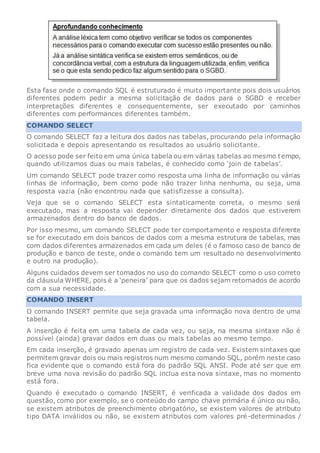 Esta fase onde o comando SQL é estruturado é muito importante pois dois usuários
diferentes podem pedir a mesma solicitação de dados para o SGBD e receber
interpretações diferentes e consequentemente, ser executado por caminhos
diferentes com performances diferentes também.
COMANDO SELECT
O comando SELECT faz a leitura dos dados nas tabelas, procurando pela informação
solicitada e depois apresentando os resultados ao usuário solicitante.
O acesso pode ser feito em uma única tabela ou em várias tabelas ao mesmo tempo,
quando utilizamos duas ou mais tabelas, é conhecido como ‘join de tabelas’.
Um comando SELECT pode trazer como resposta uma linha de informação ou várias
linhas de informação, bem como pode não trazer linha nenhuma, ou seja, uma
resposta vazia (não encontrou nada que satisfizesse a consulta).
Veja que se o comando SELECT esta sintaticamente correta, o mesmo será
executado, mas a resposta vai depender diretamente dos dados que estiverem
armazenados dentro do banco de dados.
Por isso mesmo, um comando SELECT pode ter comportamento e resposta diferente
se for executado em dois bancos de dados com a mesma estrutura de tabelas, mas
com dados diferentes armazenados em cada um deles (é o famoso caso de banco de
produção e banco de teste, onde o comando tem um resultado no desenvolvimento
e outro na produção).
Alguns cuidados devem ser tomados no uso do comando SELECT como o uso correto
da cláusula WHERE, pois é a ‘peneira’ para que os dados sejam retornados de acordo
com a sua necessidade.
COMANDO INSERT
O comando INSERT permite que seja gravada uma informação nova dentro de uma
tabela.
A inserção é feita em uma tabela de cada vez, ou seja, na mesma sintaxe não é
possível (ainda) gravar dados em duas ou mais tabelas ao mesmo tempo.
Em cada inserção, é gravado apenas um registro de cada vez. Existem sintaxes que
permitem gravar dois ou mais registros num mesmo comando SQL, porém neste caso
fica evidente que o comando está fora do padrão SQL ANSI. Pode até ser que em
breve uma nova revisão do padrão SQL inclua esta nova sintaxe, mas no momento
está fora.
Quando é executado o comando INSERT, é verificada a validade dos dados em
questão, como por exemplo, se o conteúdo do campo chave primária é único ou não,
se existem atributos de preenchimento obrigatório, se existem valores de atributo
tipo DATA inválidos ou não, se existem atributos com valores pré-determinados /
 