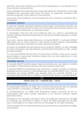 definidos, se existem atributos que são chaves estrangeiras e a sua validade com a
chave primária correspondente.
Estas validações são conhecidas como regras de negócio ou ‘constraints’, como estas
validações são executadas pelo banco de dados, os programas aplicativos não
precisam programar estas regras em sua estrutura.
Caso ocorra algum problema, uma mensagem de erro é emitida e o comando não é
completado.
COMANDO UPDATE
O comando UPDATE possibilita substituir alguns dados previamente gravados nas
tabelas, independentemente do motivo da atualização, este comando regrava uma
nova informação sobrepondo a informação antiga.
A atualização é feita em uma única tabela de cada vez, porém a quantidade de
registros afetados depende diretamente da cláusula de seleção colocada na sintaxe
do comando.
Aqui vale a mesma observação feita para o comando SELECT, o comando UPDATE
pode afetar um ou vários registros e até mesmo nenhum registro, apresentando
resultados diferentes em bancos de dados diferentes também.
As regras de validação são equivalentes ao do comando INSERT, ou seja, validação
de chave estrangeira, tipos de atributos, preenchimento obrigatório ou não, valores
pré-determinados.
Um comando UPDATE não permite a troca da chave primária, neste caso o usuário
deverá apagar o registro por completo e depois criar um novo registro com o novo
valor de chave primária.
COMANDO DELETE
O comando DELETE permite apagar registros completos de uma tabela e o critério
de seleção é imprescindível para que não seja cometido algum erro.
A cláusula WHERE é fundamental para selecionar e apagar somente os registros
desejados, por isso mesmo, é recomendado que um comando SELECT com o mesmo
argumento de seleção WHERE seja aplicado antes do comando DELETE e os
resultados sejam verificados e validados, somente então, aplicaro comando DELETE.
00:00
00:00
VÍDEO AULA 03 – PADRÃO SQL - CRUD
PROPRIEDADES ACID
As propriedades ACID de um SGBD são os pontos essenciais para que um software
seja realmente considerado um SGBD ou um gerenciador de tabelas.
A confiabilidade de um SGBD está diretamente ligada à garantia de que as
propriedades ACID serão sempre executadas e em nenhum momento podem
apresentar falhas.
Transação é uma operação realizada no banco de dados que consiste em aplicação
de comandos que modificam os dados no banco de dados (gravação de um dado
novo, modificação de um dado existente ou eliminação de um dado existente).
Toda transação tem um significado lógico e consistente para a veracidade dos dados
armazenados.
 