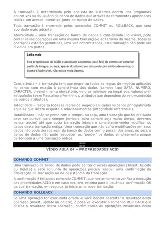 A transação é determinada pelo analista de sistemas dentro dos programas
aplicativos ou do usuário de banco de dados que através de ferramentas apropriadas
realiza um acesso interativo junto ao banco de dados.
Toda transação é encerrada pelos comandos COMMIT ou ROLLBACK, que será
abordado mais adiante.
Atomicidade – uma transação de banco de dados é considerada indivisível, pode
conter várias operações em uma mesma transação e ao término da mesma, todas as
operações estarão garantidas, uma vez concretizadas, esta transação não pode ser
dividida em partes.
Consistência – a transação tem que respeitar todas as regras de negócio aplicadas
no banco com relação à consistência dos dados (campos tipo DATA, NUMERO,
CARACTER, preenchimento obrigatório, valores mínimos ou negativos, valores pré-
estipulados (sexo Masculino e Feminino), atributos que dependem do valor/conteúdo
de outros atributos).
Integridade – respeita todas as regras de negócio aplicadas no banco principalmente
aquelas que dizem respeito a relacionamentos (integridade referencial).
Durabilidade – não se perde com o tempo, ou seja, uma transação que foi efetivada
deve ser durável para sempre (embora para sempre seja muito tempo, devemos
pensar assim) até que outra transação integra e consistente venha modificar os
dados desta transação antiga. Uma transação que não sofra modificações em seus
dados não pode desaparecer do banco de dados com o passar dos anos, ou seja, o
banco de dados não pode ‘esquecer’ ou ‘perder’ os dados simplesmente porque
pertenciam a uma transação antiga.
00:00
00:00
VÍDEO AULA 04 – PROPRIEDADES ACID
COMANDO COMMIT
Uma transação de banco de dados pode conter diversas operações (Insert, Update
ou Delete) e este conjunto de operações precisa receber uma confirmação da
finalização da transação ou da desistência da transação.
A confirmação é feita pelo comando COMMIT, que neste momento verifica a execução
das propriedades ACID e em caso positivo, retorna para o usuário a confirmação OK
da sua transação, em seguida já inicia uma nova transação.
COMANDO ROLLBACK
Se uma operação for executada errada e você decidir descartar o resultado desta
operação (insert, update ou delete), é possível executar o comando ROLLBACK que
desfaz o resultado desta operação, porém todas as operações envolvidas nesta
 