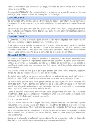transação também são desfeitas, ou seja, o banco de dados volta até o início da
transação corrente.
O comando ROLLBACK não permite desfazerapenas uma operação ou partes de uma
operação, ele desfaz TODAS as operações da transação.
COMANDOS DDL
Os comandos DDL (Linguagem de Definição de Dados) permitem manipularmos as
estruturas de armazenamento, ou seja as tabelas e os demais objetos do banco de
dados.
Em linhas gerais, podemos definir a criação de uma tabela nova, executar alterações
na estrutura de armazenamento das tabelas e até mesmo eliminartabelas existentes
no banco de dados.
COMANDO CREATE
O Comando CREATE é utilizado para a definição de novos objetos no banco de dados
(tabelas, índices, triggers, procedures, functions, etc).
Uma tabela nova é criada sempre vazia e já com todas as regras de integridade e
consistência ativadas. Se alguma coluna ficou esquecida ou foi definida com
características erradas, não é possível executar o comando Create para este mesmo
objeto, você tem que partir para o comando de alteração de objetos.
COMANDO ALTER
O Comando ALTER é utilizado para modificar uma tabela já existente dentro do banco
de dados, neste ponto é importante observar que existem situações onde mesmo à
sintaxe permitindo a execução, devido aos dados já armazenados na tabela, a
modificação não pode ser executada por ferir regras de integridade referencial ou
consistência.
Incluir uma nova coluna que a principio parece ser uma tarefa simples, depende
muito do tipo de inclusão que está sendo realizada.
Se incluir uma coluna nova sem propriedades de validação (not null, valores pré-
definidos ‘S/N’, ‘M/F’), está é uma operação executada na hora e sem erros.
Se incluir uma coluna nova com propriedades de validação (not null, valores pré-
definidos ‘S/N’, ‘M/F’), temos dois cenários, se a tabela estiver vazia (sem nenhum
registro) a alteração vai proceder normalmente, mas se a tabela estiver já populada
(com registros), provavelmente vai dar errado.
Como é possível incluir uma nova coluna com propriedade ‘not null’ se já existem
registros na tabela, esses registros receberiam uma coluna inicialmente vazia e isto
entra em contradição com a regra ‘not null’.
O que pode ser feito?
Incluir a nova coluna sem a regra ‘not null’, depois execute um comando Update
populando esta coluna nova em todos os registros da tabela e depois execute
novamente o comando Alter modificando a regra de validação de ‘null’ para ‘not null’.
Se a alteração envolver aumentar o tamanho de um campo, independentemente
deste campo ser numérico ou alfanumérico, esta é uma operação executada
tranquilamente.
Agora, se a alteração envolver diminuir o tamanho de um campo, tudo vai depender
dos dados que estejam armazenados neste campo na tabela.
 