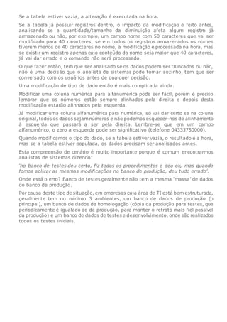 Se a tabela estiver vazia, a alteração é executada na hora.
Se a tabela já possuir registros dentro, o impacto da modificação é feito antes,
analisando se a quantidade/tamanho da diminuição afeta algum registro já
armazenado ou não, por exemplo, um campo nome com 50 caracteres que vai ser
modificado para 40 caracteres, se em todos os registros armazenados os nomes
tiverem menos de 40 caracteres no nome, a modificação é processada na hora, mas
se existir um registro apenas cujo conteúdo do nome seja maior que 40 caracteres,
já vai dar errado e o comando não será processado.
O que fazer então, tem que ser analisado se os dados podem ser truncados ou não,
não é uma decisão que o analista de sistemas pode tomar sozinho, tem que ser
conversado com os usuários antes de qualquer decisão.
Uma modificação de tipo de dado então é mais complicada ainda.
Modificar uma coluna numérica para alfanumérica pode ser fácil, porém é preciso
lembrar que os números estão sempre alinhados pela direita e depois desta
modificação estarão alinhados pela esquerda.
Já modificar uma coluna alfanumérica para numérica, só vai dar certo se na coluna
original, todos os dados sejam números e não podemos esquecer-nos do alinhamento
à esquerda que passará a ser pela direita. Lembre-se que em um campo
alfanumérico, o zero a esquerda pode ser significativo (telefone 04333750000).
Quando modificamos o tipo do dado, se a tabela estiver vazia, o resultado é a hora,
mas se a tabela estiver populada, os dados precisam ser analisados antes.
Esta compreensão de cenário é muito importante porque é comum encontrarmos
analistas de sistemas dizendo:
‘no banco de testes deu certo, fiz todos os procedimentos e deu ok, mas quando
fomos aplicar as mesmas modificações no banco de produção, deu tudo errado’.
Onde está o erro? Banco de testes geralmente não tem a mesma ‘massa’ de dados
do banco de produção.
Por causa deste tipo de situação, em empresas cuja área de TI está bem estruturada,
geralmente tem no mínimo 3 ambientes, um banco de dados de produção (o
principal), um banco de dados de homologação (cópia da produção para testes, que
periodicamente é igualado ao de produção, para manter o retrato mais fiel possível
da produção) e um banco de dados de testes e desenvolvimento, onde são realizados
todos os testes iniciais.
 