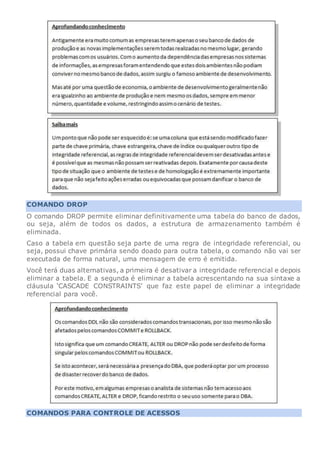 COMANDO DROP
O comando DROP permite eliminar definitivamente uma tabela do banco de dados,
ou seja, além de todos os dados, a estrutura de armazenamento também é
eliminada.
Caso a tabela em questão seja parte de uma regra de integridade referencial, ou
seja, possui chave primária sendo doado para outra tabela, o comando não vai ser
executada de forma natural, uma mensagem de erro é emitida.
Você terá duas alternativas, a primeira é desativar a integridade referencial e depois
eliminar a tabela. E a segunda é eliminar a tabela acrescentando na sua sintaxe a
cláusula ‘CASCADE CONSTRAINTS’ que faz este papel de eliminar a integridade
referencial para você.
COMANDOS PARA CONTROLE DE ACESSOS
 