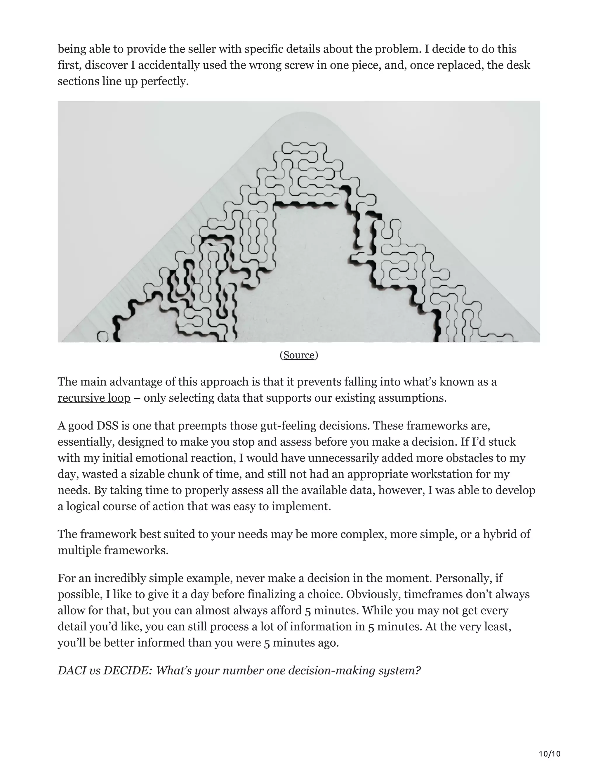 10/10
being able to provide the seller with specific details about the problem. I decide to do this
first, discover I accidentally used the wrong screw in one piece, and, once replaced, the desk
sections line up perfectly.
(Source)
The main advantage of this approach is that it prevents falling into what’s known as a
recursive loop – only selecting data that supports our existing assumptions.
A good DSS is one that preempts those gut-feeling decisions. These frameworks are,
essentially, designed to make you stop and assess before you make a decision. If I’d stuck
with my initial emotional reaction, I would have unnecessarily added more obstacles to my
day, wasted a sizable chunk of time, and still not had an appropriate workstation for my
needs. By taking time to properly assess all the available data, however, I was able to develop
a logical course of action that was easy to implement.
The framework best suited to your needs may be more complex, more simple, or a hybrid of
multiple frameworks.
For an incredibly simple example, never make a decision in the moment. Personally, if
possible, I like to give it a day before finalizing a choice. Obviously, timeframes don’t always
allow for that, but you can almost always afford 5 minutes. While you may not get every
detail you’d like, you can still process a lot of information in 5 minutes. At the very least,
you’ll be better informed than you were 5 minutes ago.
DACI vs DECIDE: What’s your number one decision-making system?
 