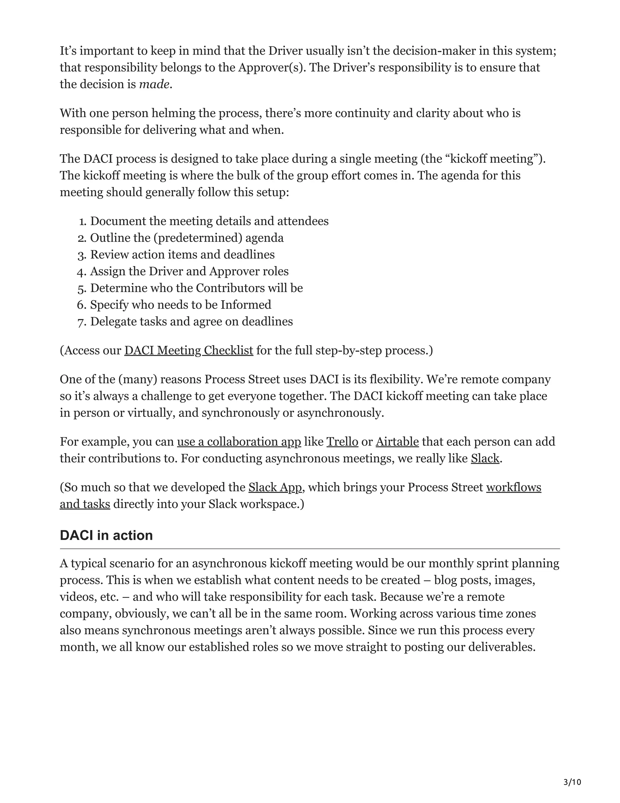 3/10
It’s important to keep in mind that the Driver usually isn’t the decision-maker in this system;
that responsibility belongs to the Approver(s). The Driver’s responsibility is to ensure that
the decision is made.
With one person helming the process, there’s more continuity and clarity about who is
responsible for delivering what and when.
The DACI process is designed to take place during a single meeting (the “kickoff meeting”).
The kickoff meeting is where the bulk of the group effort comes in. The agenda for this
meeting should generally follow this setup:
1. Document the meeting details and attendees
2. Outline the (predetermined) agenda
3. Review action items and deadlines
4. Assign the Driver and Approver roles
5. Determine who the Contributors will be
6. Specify who needs to be Informed
7. Delegate tasks and agree on deadlines
(Access our DACI Meeting Checklist for the full step-by-step process.)
One of the (many) reasons Process Street uses DACI is its flexibility. We’re remote company
so it’s always a challenge to get everyone together. The DACI kickoff meeting can take place
in person or virtually, and synchronously or asynchronously.
For example, you can use a collaboration app like Trello or Airtable that each person can add
their contributions to. For conducting asynchronous meetings, we really like Slack.
(So much so that we developed the Slack App, which brings your Process Street workflows
and tasks directly into your Slack workspace.)
DACI in action
A typical scenario for an asynchronous kickoff meeting would be our monthly sprint planning
process. This is when we establish what content needs to be created – blog posts, images,
videos, etc. – and who will take responsibility for each task. Because we’re a remote
company, obviously, we can’t all be in the same room. Working across various time zones
also means synchronous meetings aren’t always possible. Since we run this process every
month, we all know our established roles so we move straight to posting our deliverables.
 