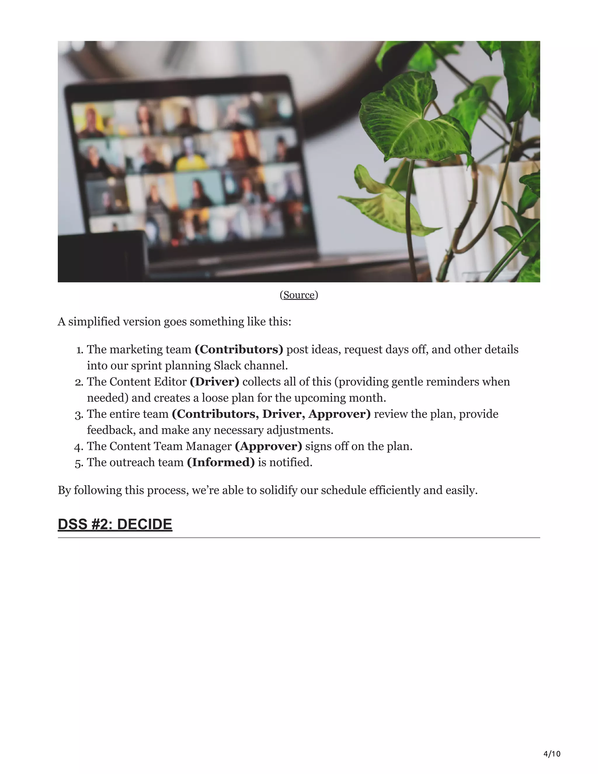 4/10
(Source)
A simplified version goes something like this:
1. The marketing team (Contributors) post ideas, request days off, and other details
into our sprint planning Slack channel.
2. The Content Editor (Driver) collects all of this (providing gentle reminders when
needed) and creates a loose plan for the upcoming month.
3. The entire team (Contributors, Driver, Approver) review the plan, provide
feedback, and make any necessary adjustments.
4. The Content Team Manager (Approver) signs off on the plan.
5. The outreach team (Informed) is notified.
By following this process, we’re able to solidify our schedule efficiently and easily.
DSS #2: DECIDE
 