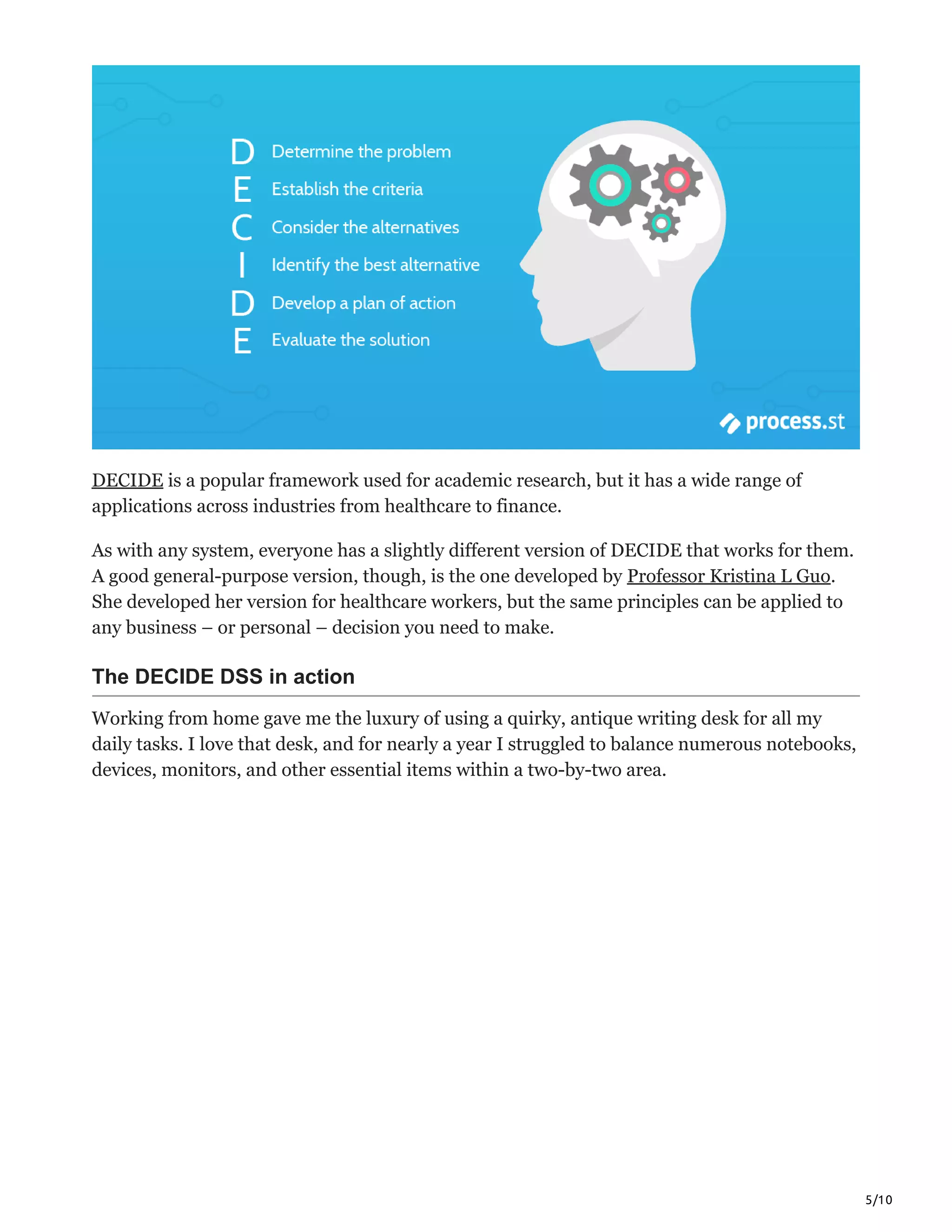 5/10
DECIDE is a popular framework used for academic research, but it has a wide range of
applications across industries from healthcare to finance.
As with any system, everyone has a slightly different version of DECIDE that works for them.
A good general-purpose version, though, is the one developed by Professor Kristina L Guo.
She developed her version for healthcare workers, but the same principles can be applied to
any business – or personal – decision you need to make.
The DECIDE DSS in action
Working from home gave me the luxury of using a quirky, antique writing desk for all my
daily tasks. I love that desk, and for nearly a year I struggled to balance numerous notebooks,
devices, monitors, and other essential items within a two-by-two area.
 