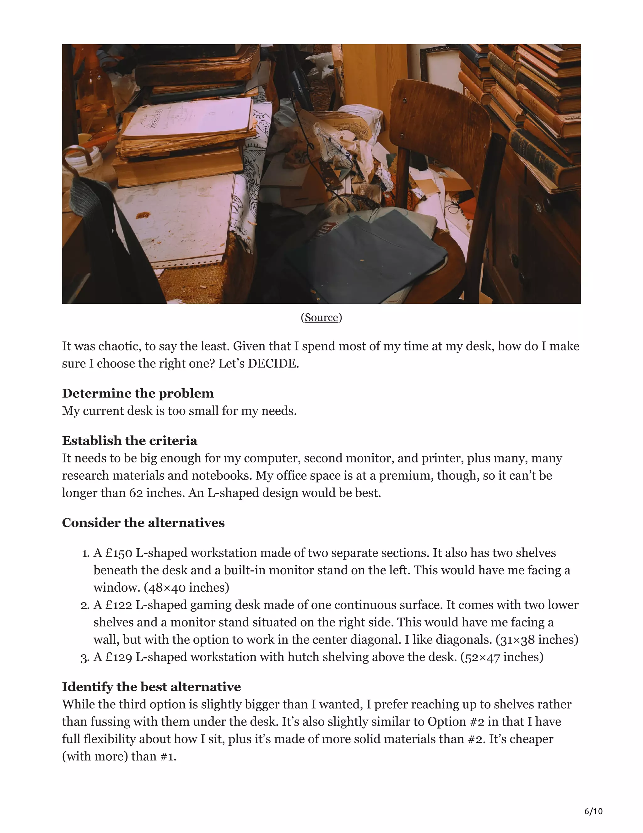 6/10
(Source)
It was chaotic, to say the least. Given that I spend most of my time at my desk, how do I make
sure I choose the right one? Let’s DECIDE.
Determine the problem
My current desk is too small for my needs.
Establish the criteria
It needs to be big enough for my computer, second monitor, and printer, plus many, many
research materials and notebooks. My office space is at a premium, though, so it can’t be
longer than 62 inches. An L-shaped design would be best.
Consider the alternatives
1. A £150 L-shaped workstation made of two separate sections. It also has two shelves
beneath the desk and a built-in monitor stand on the left. This would have me facing a
window. (48×40 inches)
2. A £122 L-shaped gaming desk made of one continuous surface. It comes with two lower
shelves and a monitor stand situated on the right side. This would have me facing a
wall, but with the option to work in the center diagonal. I like diagonals. (31×38 inches)
3. A £129 L-shaped workstation with hutch shelving above the desk. (52×47 inches)
Identify the best alternative
While the third option is slightly bigger than I wanted, I prefer reaching up to shelves rather
than fussing with them under the desk. It’s also slightly similar to Option #2 in that I have
full flexibility about how I sit, plus it’s made of more solid materials than #2. It’s cheaper
(with more) than #1.
 