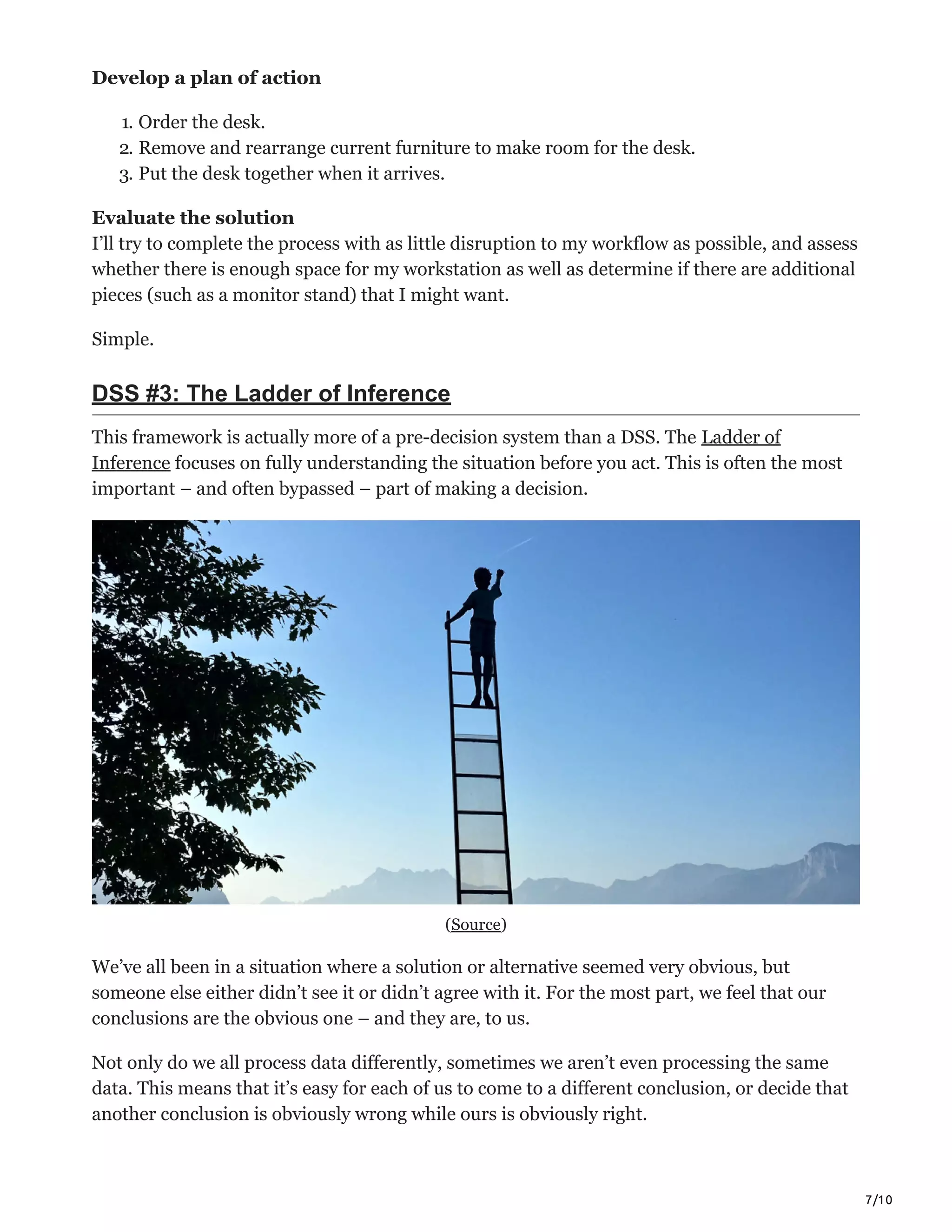 7/10
Develop a plan of action
1. Order the desk.
2. Remove and rearrange current furniture to make room for the desk.
3. Put the desk together when it arrives.
Evaluate the solution
I’ll try to complete the process with as little disruption to my workflow as possible, and assess
whether there is enough space for my workstation as well as determine if there are additional
pieces (such as a monitor stand) that I might want.
Simple.
DSS #3: The Ladder of Inference
This framework is actually more of a pre-decision system than a DSS. The Ladder of
Inference focuses on fully understanding the situation before you act. This is often the most
important – and often bypassed – part of making a decision.
(Source)
We’ve all been in a situation where a solution or alternative seemed very obvious, but
someone else either didn’t see it or didn’t agree with it. For the most part, we feel that our
conclusions are the obvious one – and they are, to us.
Not only do we all process data differently, sometimes we aren’t even processing the same
data. This means that it’s easy for each of us to come to a different conclusion, or decide that
another conclusion is obviously wrong while ours is obviously right.
 