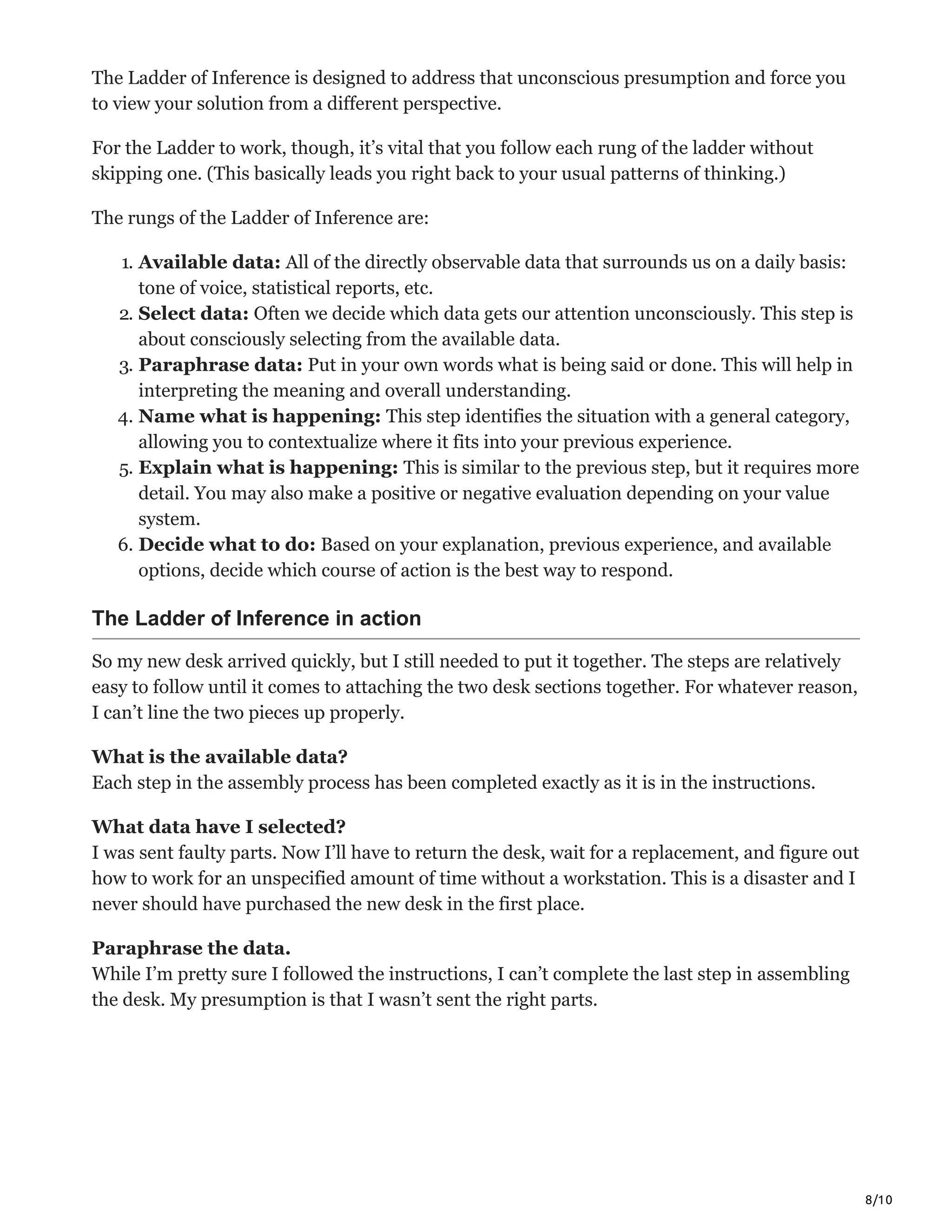 8/10
The Ladder of Inference is designed to address that unconscious presumption and force you
to view your solution from a different perspective.
For the Ladder to work, though, it’s vital that you follow each rung of the ladder without
skipping one. (This basically leads you right back to your usual patterns of thinking.)
The rungs of the Ladder of Inference are:
1. Available data: All of the directly observable data that surrounds us on a daily basis:
tone of voice, statistical reports, etc.
2. Select data: Often we decide which data gets our attention unconsciously. This step is
about consciously selecting from the available data.
3. Paraphrase data: Put in your own words what is being said or done. This will help in
interpreting the meaning and overall understanding.
4. Name what is happening: This step identifies the situation with a general category,
allowing you to contextualize where it fits into your previous experience.
5. Explain what is happening: This is similar to the previous step, but it requires more
detail. You may also make a positive or negative evaluation depending on your value
system.
6. Decide what to do: Based on your explanation, previous experience, and available
options, decide which course of action is the best way to respond.
The Ladder of Inference in action
So my new desk arrived quickly, but I still needed to put it together. The steps are relatively
easy to follow until it comes to attaching the two desk sections together. For whatever reason,
I can’t line the two pieces up properly.
What is the available data?
Each step in the assembly process has been completed exactly as it is in the instructions.
What data have I selected?
I was sent faulty parts. Now I’ll have to return the desk, wait for a replacement, and figure out
how to work for an unspecified amount of time without a workstation. This is a disaster and I
never should have purchased the new desk in the first place.
Paraphrase the data.
While I’m pretty sure I followed the instructions, I can’t complete the last step in assembling
the desk. My presumption is that I wasn’t sent the right parts.
 