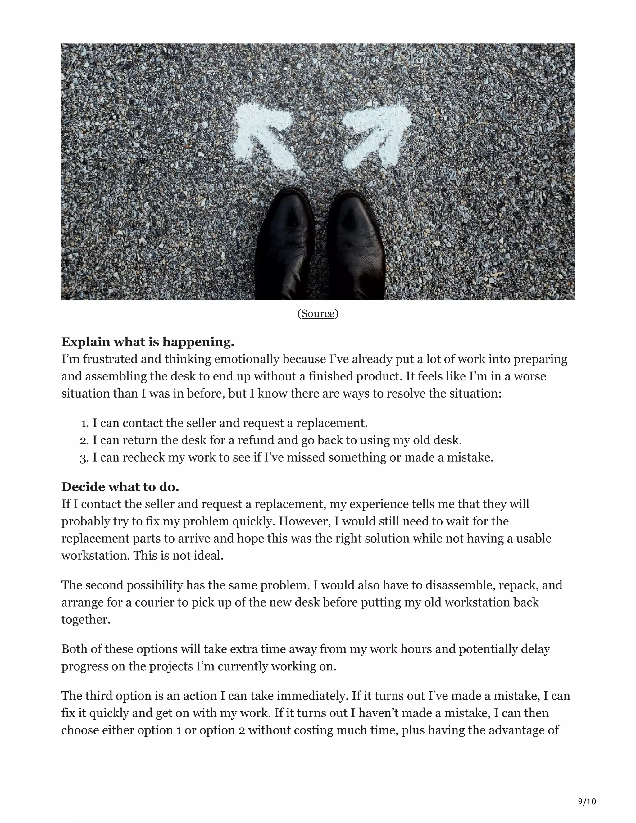 9/10
(Source)
Explain what is happening.
I’m frustrated and thinking emotionally because I’ve already put a lot of work into preparing
and assembling the desk to end up without a finished product. It feels like I’m in a worse
situation than I was in before, but I know there are ways to resolve the situation:
1. I can contact the seller and request a replacement.
2. I can return the desk for a refund and go back to using my old desk.
3. I can recheck my work to see if I’ve missed something or made a mistake.
Decide what to do.
If I contact the seller and request a replacement, my experience tells me that they will
probably try to fix my problem quickly. However, I would still need to wait for the
replacement parts to arrive and hope this was the right solution while not having a usable
workstation. This is not ideal.
The second possibility has the same problem. I would also have to disassemble, repack, and
arrange for a courier to pick up of the new desk before putting my old workstation back
together.
Both of these options will take extra time away from my work hours and potentially delay
progress on the projects I’m currently working on.
The third option is an action I can take immediately. If it turns out I’ve made a mistake, I can
fix it quickly and get on with my work. If it turns out I haven’t made a mistake, I can then
choose either option 1 or option 2 without costing much time, plus having the advantage of
 