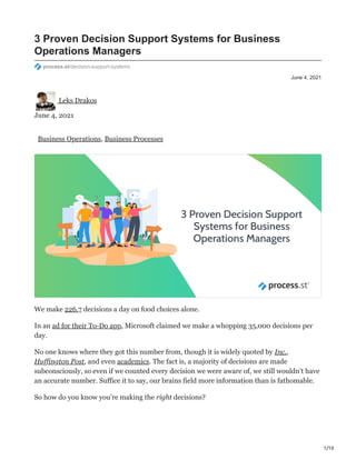 1/10
June 4, 2021
3 Proven Decision Support Systems for Business
Operations Managers
process.st/decision-support-systems
Leks Drakos
June 4, 2021
Business Operations, Business Processes
We make 226.7 decisions a day on food choices alone.
In an ad for their To-Do app, Microsoft claimed we make a whopping 35,000 decisions per
day.
No one knows where they got this number from, though it is widely quoted by Inc.,
Huffington Post, and even academics. The fact is, a majority of decisions are made
subconsciously, so even if we counted every decision we were aware of, we still wouldn’t have
an accurate number. Suffice it to say, our brains field more information than is fathomable.
So how do you know you’re making the right decisions?
 