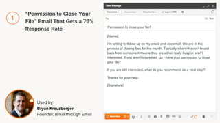 [Name],
I’m writing to follow up on my email and voicemail. We are in the
process of closing files for the month. Typically when I haven’t heard
back from someone it means they are either really busy or aren’t
interested. If you aren’t interested, do I have your permission to close
your file?
If you are still interested, what do you recommend as a next step?
Thanks for your help.
[Signature]
Permission to close your file?
Used by:
Bryan Kreuzberger
Founder, Breakthrough Email
“Permission to Close Your
File” Email That Gets a 76%
Response Rate
1
 