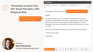 [Name],
I’m writing to follow up on my email and voicemail. We are in the
process of closing files for the month. Typically when I haven’t heard
back from someone it means they are either really busy or aren’t
interested. If you aren’t interested, do I have your permission to close
your file?
If you are still interested, what do you recommend as a next step?
Thanks for your help.
[Signature]
Permission to close your file?
Gives the prospect the option
to end communication
Subject line builds curiosity
Used by:
Bryan Kreuzberger
Founder, Breakthrough Email
“Permission to Close Your
File” Email That Gets a 76%
Response Rate
1
 