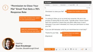 [Name],
I’m writing to follow up on my email and voicemail. We are in the
process of closing files for the month. Typically when I haven’t heard
back from someone it means they are either really busy or aren’t
interested. If you aren’t interested, do I have your permission to close
your file?
If you are still interested, what do you recommend as a next step?
Thanks for your help.
[Signature]
Permission to close your file?
Gives the prospect the option
to end communication
Asks for commitment by
having them set next steps
Subject line builds curiosity
Thanks them no matter
the outcome
Used by:
Bryan Kreuzberger
Founder, Breakthrough Email
“Permission to Close Your
File” Email That Gets a 76%
Response Rate
1
 