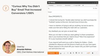 Dear [PROSPECT],
I noticed that during the "double sales training" you didn't purchase the
"Institute" product at the end. And we'd love to know why.
I have no intention of trying to sell you anything, but we do want to
make sure that we're hitting the mark with our customers.
Any feedback you can give us would help.
Were you not clear on what you were getting? Is there somewhere
else in your business that you need to focus? Was it too expensive?
Or is your business smooth sailing?
If you respond we'll send you a pdf on Dialing for Dollars - Chet's
checklist for influence over the phone to thank you for your time spent.
Please respond to this email with your reason why you didn't purchase
and we'll send that over.
Used by:
Amanda Holmes
CEO, Chet Holmes International
“Curious Why You Didn’t
Buy” Email That Increased
Conversions 1,100%
2
 