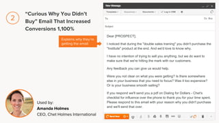 Dear [PROSPECT],
I noticed that during the "double sales training" you didn't purchase the
"Institute" product at the end. And we'd love to know why.
I have no intention of trying to sell you anything, but we do want to
make sure that we're hitting the mark with our customers.
Any feedback you can give us would help.
Were you not clear on what you were getting? Is there somewhere
else in your business that you need to focus? Was it too expensive?
Or is your business smooth sailing?
If you respond we'll send you a pdf on Dialing for Dollars - Chet's
checklist for influence over the phone to thank you for your time spent.
Please respond to this email with your reason why you didn't purchase
and we'll send that over.
Explains why they’re
getting the email
Used by:
Amanda Holmes
CEO, Chet Holmes International
“Curious Why You Didn’t
Buy” Email That Increased
Conversions 1,100%
2
 