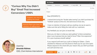 Dear [PROSPECT],
I noticed that during the "double sales training" you didn't purchase the
"Institute" product at the end. And we'd love to know why.
I have no intention of trying to sell you anything, but we do want to
make sure that we're hitting the mark with our customers.
Any feedback you can give us would help.
Were you not clear on what you were getting? Is there somewhere
else in your business that you need to focus? Was it too expensive?
Or is your business smooth sailing?
If you respond we'll send you a pdf on Dialing for Dollars - Chet's
checklist for influence over the phone to thank you for your time spent.
Please respond to this email with your reason why you didn't purchase
and we'll send that over.
Explains why they’re
getting the email
Assures them you have no
intention of selling them
Used by:
Amanda Holmes
CEO, Chet Holmes International
“Curious Why You Didn’t
Buy” Email That Increased
Conversions 1,100%
2
 