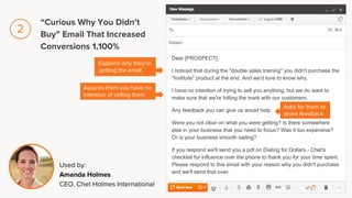 Dear [PROSPECT],
I noticed that during the "double sales training" you didn't purchase the
"Institute" product at the end. And we'd love to know why.
I have no intention of trying to sell you anything, but we do want to
make sure that we're hitting the mark with our customers.
Any feedback you can give us would help.
Were you not clear on what you were getting? Is there somewhere
else in your business that you need to focus? Was it too expensive?
Or is your business smooth sailing?
If you respond we'll send you a pdf on Dialing for Dollars - Chet's
checklist for influence over the phone to thank you for your time spent.
Please respond to this email with your reason why you didn't purchase
and we'll send that over.
Explains why they’re
getting the email
Assures them you have no
intention of selling them
Used by:
Amanda Holmes
CEO, Chet Holmes International
Asks for them to
share feedback
“Curious Why You Didn’t
Buy” Email That Increased
Conversions 1,100%
2
 