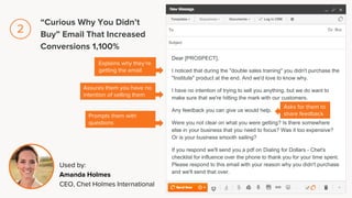 Dear [PROSPECT],
I noticed that during the "double sales training" you didn't purchase the
"Institute" product at the end. And we'd love to know why.
I have no intention of trying to sell you anything, but we do want to
make sure that we're hitting the mark with our customers.
Any feedback you can give us would help.
Were you not clear on what you were getting? Is there somewhere
else in your business that you need to focus? Was it too expensive?
Or is your business smooth sailing?
If you respond we'll send you a pdf on Dialing for Dollars - Chet's
checklist for influence over the phone to thank you for your time spent.
Please respond to this email with your reason why you didn't purchase
and we'll send that over.
Explains why they’re
getting the email
Assures them you have no
intention of selling them
Used by:
Amanda Holmes
CEO, Chet Holmes International
Prompts them with
questions
Asks for them to
share feedback
“Curious Why You Didn’t
Buy” Email That Increased
Conversions 1,100%
2
 