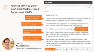 Dear [PROSPECT],
I noticed that during the "double sales training" you didn't purchase the
"Institute" product at the end. And we'd love to know why.
I have no intention of trying to sell you anything, but we do want to
make sure that we're hitting the mark with our customers.
Any feedback you can give us would help.
Were you not clear on what you were getting? Is there somewhere
else in your business that you need to focus? Was it too expensive?
Or is your business smooth sailing?
If you respond we'll send you a pdf on Dialing for Dollars - Chet's
checklist for influence over the phone to thank you for your time spent.
Please respond to this email with your reason why you didn't purchase
and we'll send that over.
Explains why they’re
getting the email
Assures them you have no
intention of selling them
Used by:
Amanda Holmes
CEO, Chet Holmes International
Prompts them with
questions
Gives them something in
exchange for their time
Asks for them to
share feedback
“Curious Why You Didn’t
Buy” Email That Increased
Conversions 1,100%
2
 