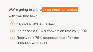 We’re going to share three email templates
with you that have:
Closed a $100,000 deal
Increased a CEO’s conversion rate by 1,100%
Received a 76% response rate after the
prospect went dark
$
$
$
 