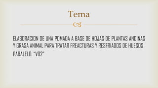 Tema

ELABORACION DE UNA POMADA A BASE DE HOJAS DE PLANTAS ANDINAS
Y GRASA ANIMAL PARA TRATAR FREACTURAS Y RESFRIADOS DE HUESOS
PARALELO: “V02”

 