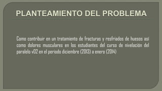 Como contribuir en un tratamiento de fracturas y resfriados de huesos así
como dolores musculares en los estudiantes del curso de nivelación del
paralelo v02 en el periodo diciembre (2013) a enero (2014)

 