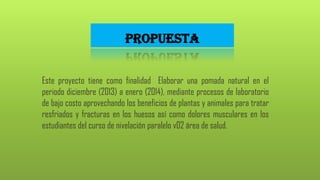 PROPUESTA
Este proyecto tiene como finalidad Elaborar una pomada natural en el
periodo diciembre (2013) a enero (2014), mediante procesos de laboratorio
de bajo costo aprovechando los beneficios de plantas y animales para tratar
resfriados y fracturas en los huesos así como dolores musculares en los
estudiantes del curso de nivelación paralelo v02 área de salud.

 