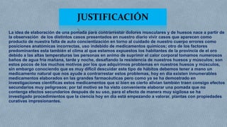 JUSTIFICACIÓN
La idea de elaboración de una pomada para contrarrestar dolores musculares y de huesos nace a partir de
la observación de los distintos casos presentados en nuestro diario vivir casos que aparecen como
producto de nuestra falta de auto concientización en torno al cuidado de nuestro cuerpo errores como
posiciones anatómicas incorrectas, uso indebido de medicamentos químicos; otro de los factores
predominantes esta también el clima al que estamos expuestos los habitantes de la provincia de el oro
debido a las altas temperaturas las personas en animo de suprimir el calor corporal tomamos numerosos
baños de agua fría mañana, tarde y noche, desafiando la resistencia de nuestros huesos y músculos; son
estos pocos de los muchos motivos por los que adquirimos problemas en nuestros huesos y músculos,
sin embargo conociendo que es muy difícil descuidar este tipo de hábitos debemos tener a mano un
medicamento natural que nos ayude a contrarrestar estos problemas, hoy en día existen innumerables
medicamentos elaborados en las grandes farmacéuticas pero como ya se ha demostrado en
investigaciones científicas estos medicamentos que si bien es cierto alivian también traen consigo efectos
secundarios muy peligrosos; por tal motivo se ha visto conveniente elaborar una pomada que no
contenga efectos secundarios después de su uso, para el efecto de manera muy sigilosa se ha
investigado procedimientos que la ciencia hoy en día está empezando a valorar, plantas con propiedades
curativas impresionantes.

 