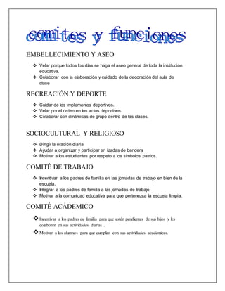 EMBELLECIMIENTO Y ASEO
 Velar porque todos los días se haga el aseo general de toda la institución
educativa.
 Colaborar con la elaboración y cuidado de la decoración del aula de
clase
RECREACIÓN Y DEPORTE
 Cuidar de los implementos deportivos.
 Velar por el orden en los actos deportivos.
 Colaborar con dinámicas de grupo dentro de las clases.
SOCIOCULTURAL Y RELIGIOSO
 Dirigir la oración diaria
 Ayudar a organizar y participar en izadas de bandera
 Motivar a los estudiantes por respeto a los símbolos patrios.
COMITÉ DE TRABAJO
 Incentivar a los padres de familia en las jornadas de trabajo en bien de la
escuela.
 Integrar a los padres de familia a las jornadas de trabajo.
 Motivar a la comunidad educativa para que pertenezca la escuela limpia.
COMITÉ ACÁDEMICO
Incentivar a los padres de familia para que estén pendientes de sus hijos y les
colaboren en sus actividades diarias .
Motivar a los alumnos para que cumplan con sus actividades académicas.
 