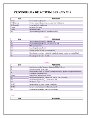 CRONOGRAMA DE ACTIVIDADES AÑO 2016
DIA ACTIVIDAD
12-ene Presentación de Docentes
12-22 enero Primera y segunda semana de desarrollo institucional
25-1 de abril Primer periodo académico
25-ene Iniciación de clases
26-28 Rehabilitaciones
29 Sesión de trabajo situado matemáticas PTA
FEBRERO
DIA ACTIVIDAD
5 Sesión de trabajo situado lenguaje PTA
12 Sesión de trabajo situado para transición PTA
10 Miércoles de ceniza
18 Reunión padres de familia
19 Entrega el plan de aula a coordinación
22 Elección del personero estudiantil e izada de bandera, valor: La puntualidad.
26 Elección junta directiva SIMAC
MARZO
DIA ACTIVIDAD
2 Reunión comunidad de aprendizaje de 3:00 a 5:00 pm
8 Día internacional de la mujer
9
Reunión de consejo de padres, consejo estudiantil, asociación padres de familia
y capacitación de funciones
14-18 Celebración semana santa infantil
17 Sesión trabajo situado _ Preescolar PTA de 3:00 a 5:00 pm
18 Sesión trabajo situado _ Matemáticas PTA
19 Día de san José
21-27 Semana santa y receso escolar estudiantes
22-23 Tercera semana de desarrollo institucional
30 Izada de bandera Valor: La responsabilidad
ABRIL
DIA ACTIVIDAD
 