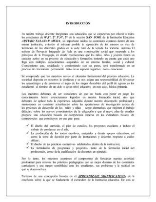 INTRODUCCIÓN
En nuestra trabajo docente integramos una educación que se caracteriza por ofrecer a todos
los estudiantes de 0°,1°, 2° 3°,4°, 5° de la sección SAN JOSÉ de la Institución Educativa
ARTURO SALAZAR MEJIA, un importante núcleo de contenidos comunes dentro de una
misma institución, evitando al máximo posible la separación de los mismos en vías de
formación de los diferentes grados en la sede rural de la vereda La Victoria. Además El
trabajo de Proyecto Integrado de Aula es una construcción social que responde a los
principios de la Pedagogía, en donde reconocemos que los niños, niñas y jóvenes tienen un
carácter activo en su proceso de educación y formación; teniendo en cuenta que cada uno
llega con múltiples conocimientos adquiridos de su entorno familiar, social y cultural.
Conocimiento que, socializado y confrontando con sus pares, será transformado en un
proceso de crecimiento permanente tanto en su aspecto cognitivo, como emocional.
Se comprende que los maestros somos el elemento fundamental del proceso educativo. La
sociedad deposita en nosotros la confianza y se nos asigna una responsabilidad de favorecer
los aprendizajes y de promover el logro de los rasgos deseables del perfil de egreso en los
estudiantes al término de un ciclo o de un nivel educativo en este caso, básica primaria.
Los maestros debemos de ser conscientes de que no basta con poner en juego los
conocimientos hetero estructurantes logrados en nuestra formación inicial, sino que
debemos de aplicar toda la experiencia adquirida durante nuestro desempeño profesional y
mantenernos en constante actualización sobre las aportaciones de investigación acerca de
los procesos de desarrollo de los niños y niñas sobre alternativas que mejoren el trabajo
didáctico sobre los nuevos conocimientos de la educación y que el nuevo plan de estudios
propone una educación basada en competencia inmersa en los estándares básicos de
competencias que constituyen en una guía para:
 El diseño del currículo, el plan de estudios, los proyectos escolares e incluso el
trabajo de enseñanza en el aula;
 La producción de los textos escolares, materiales y demás apoyos educativos, así
como la toma de decisión por parte de instituciones y docentes respecto a cuáles
utilizar;
 El diseño de las prácticas evaluativas adelantadas dentro de la institución;
 La formulación de programas y proyectos, tanto de la formación inicial del
profesorado, como de la cualificación de docentes en ejercicio.
Por lo tanto, los maestros asumimos el compromiso de fortalecer nuestra actividad
profesional para renovar las prácticas pedagógicas con un mejor dominio de los contenidos
curriculares y una mayor sensibilidad ante los estudiantes, sus problemas y la realidad en
que se desenvuelven.
Partimos de una concepción basada en el APRENDIZAJE SIGNIFICATIVOy de la
enseñanza sobre la que se fundamenta el currículum de la Institución educativa. De esta se
 