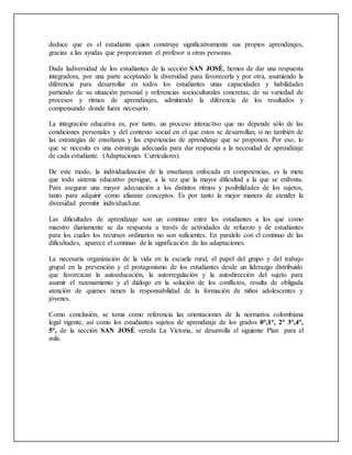 deduce que es el estudiante quien construye significativamente sus propios aprendizajes,
gracias a las ayudas que proporcionan el profesor u otras personas.
Dada ladiversidad de los estudiantes de la sección SAN JOSÉ, hemos de dar una respuesta
integradora, por una parte aceptando la diversidad para favorecerla y por otra, asumiendo la
diferencia para desarrollar en todos los estudiantes unas capacidades y habilidades
partiendo de su situación personal y referencias socioculturales concretas, de su variedad de
procesos y ritmos de aprendizajes, admitiendo la diferencia de los resultados y
compensando donde fuera necesario.
La integración educativa es, por tanto, un proceso interactivo que no depende sólo de las
condiciones personales y del contexto social en el que estos se desarrollan; si no también de
las estrategias de enseñanza y las experiencias de aprendizaje que se proponen. Por eso, lo
que se necesita es una estrategia adecuada para dar respuesta a la necesidad de aprendizaje
de cada estudiante. (Adaptaciones Curriculares).
De este modo, la individualización de la enseñanza enfocada en competencias, es la meta
que todo sistema educativo persigue, a la vez que la mayor dificultad a la que se enfrenta.
Para asegurar una mayor adecuación a los distintos ritmos y posibilidades de los sujetos,
tanto para adquirir como afianzar conceptos. Es por tanto la mejor manera de atender la
diversidad permitir individualizar.
Las dificultades de aprendizaje son un continuo entre los estudiantes a los que como
maestro diariamente se da respuesta a través de actividades de refuerzo y de estudiantes
para los cuales los recursos ordinarios no son suficientes. En paralelo con el continuo de las
dificultades, aparece el continuo de la significación de las adaptaciones.
La necesaria organización de la vida en la escuela rural, el papel del grupo y del trabajo
grupal en la prevención y el protagonismo de los estudiantes desde un liderazgo distribuido
que favorezcan la autoeducación, la autorregulación y la autodirección del sujeto para
asumir el razonamiento y el diálogo en la solución de los conflictos, resulta de obligada
atención de quienes tienen la responsabilidad de la formación de niños adolescentes y
jóvenes.
Como conclusión, se toma como referencia las orientaciones de la normativa colombiana
legal vigente, así como los estudiantes sujetos de aprendizaje de los grados 0°,1°, 2° 3°,4°,
5°, de la sección SAN JOSÉ vereda La Victoria, se desarrolla el siguiente Plan para el
aula.
 