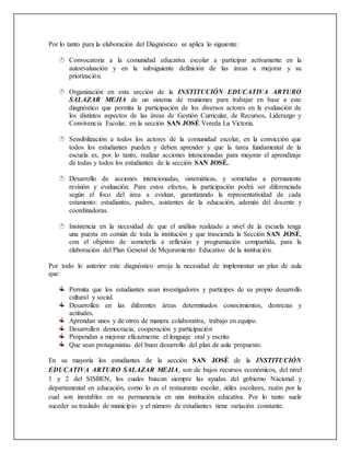 Por lo tanto para la elaboración del Diagnóstico se aplica lo siguiente:
 Convocatoria a la comunidad educativa escolar a participar activamente en la
autoevaluación y en la subsiguiente definición de las áreas a mejorar y su
priorización.
 Organización en esta sección de la INSTITUCIÓN EDUCATIVA ARTURO
SALAZAR MEJIA de un sistema de reuniones para trabajar en base a este
diagnóstico que permita la participación de los diversos actores en la evaluación de
los distintos aspectos de las áreas de Gestión Curricular, de Recursos, Liderazgo y
Convivencia Escolar, en la sección SAN JOSÉ Vereda La Victoria.
 Sensibilización a todos los actores de la comunidad escolar, en la convicción que
todos los estudiantes pueden y deben aprender y que la tarea fundamental de la
escuela es, por lo tanto, realizar acciones intencionadas para mejorar el aprendizaje
de todas y todos los estudiantes de la sección SAN JOSÉ.
 Desarrollo de acciones intencionadas, sistemáticas, y sometidas a permanente
revisión y evaluación. Para estos efectos, la participación podrá ser diferenciada
según el foco del área a evaluar, garantizando la representatividad de cada
estamento: estudiantes, padres, asistentes de la educación, además del docente y
coordinadoras.
 Insistencia en la necesidad de que el análisis realizado a nivel de la escuela tenga
una puesta en común de toda la institución y que trascienda la Sección SAN JOSÉ,
con el objetivo de someterla a reflexión y programación compartida, para la
elaboración del Plan General de Mejoramiento Educativo de la institución.
Por todo lo anterior este diagnóstico arroja la necesidad de implementar un plan de aula
que:
Permita que los estudiantes sean investigadores y partícipes de su propio desarrollo
cultural y social.
Desarrollen en las diferentes áreas determinados conocimientos, destrezas y
actitudes.
Aprendan unos y de otros de manera colaborativa, trabajo en equipo.
Desarrollen democracia, cooperación y participación
Propendan a mejorar eficazmente el lenguaje oral y escrito
Que sean protagonistas del buen desarrollo del plan de aula propuesto.
En su mayoría los estudiantes de la sección SAN JOSÉ de la INSTITUCIÓN
EDUCATIVA ARTURO SALAZAR MEJIA, son de bajos recursos económicos, del nivel
1 y 2 del SISBEN, los cuales buscan siempre las ayudas del gobierno Nacional y
departamental en educación, como lo es el restaurante escolar, útiles escolares, razón por la
cual son inestables en su permanencia en una institución educativa. Por lo tanto suele
suceder su traslado de municipio y el número de estudiantes tiene variación constante.
 
