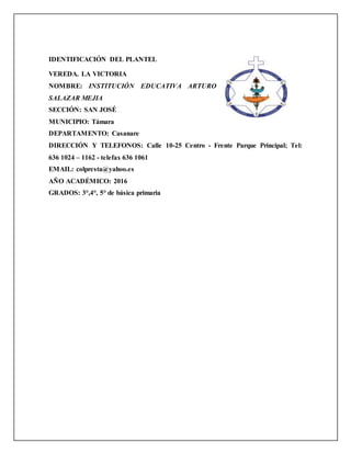 IDENTIFICACIÓN DEL PLANTEL
VEREDA. LA VICTORIA
NOMBRE: INSTITUCIÓN EDUCATIVA ARTURO
SALAZAR MEJIA
SECCIÓN: SAN JOSÉ
MUNICIPIO: Támara
DEPARTAMENTO: Casanare
DIRECCIÓN Y TELEFONOS: Calle 10-25 Centro - Frente Parque Principal; Tel:
636 1024 – 1162 - telefax 636 1061
EMAIL: colpresta@yahoo.es
AÑO ACADÉMICO: 2016
GRADOS: 3°,4°, 5° de básica primaria
 