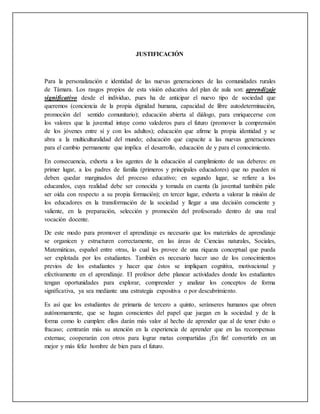 JUSTIFICACIÓN
Para la personalización e identidad de las nuevas generaciones de las comunidades rurales
de Támara. Los rasgos propios de esta visión educativa del plan de aula son: aprendizaje
significativo desde el individuo, pues ha de anticipar el nuevo tipo de sociedad que
queremos (conciencia de la propia dignidad humana, capacidad de libre autodeterminación,
promoción del sentido comunitario); educación abierta al diálogo, para enriquecerse con
los valores que la juventud intuye como valederos para el futuro (promover la comprensión
de los jóvenes entre sí y con los adultos); educación que afirme la propia identidad y se
abra a la multiculturalidad del mundo; educación que capacite a las nuevas generaciones
para el cambio permanente que implica el desarrollo, educación de y para el conocimiento.
En consecuencia, exhorta a los agentes de la educación al cumplimiento de sus deberes: en
primer lugar, a los padres de familia (primeros y principales educadores) que no pueden ni
deben quedar marginados del proceso educativo; en segundo lugar, se refiere a los
educandos, cuya realidad debe ser conocida y tomada en cuenta (la juventud también pide
ser oída con respecto a su propia formación); en tercer lugar, exhorta a valorar la misión de
los educadores en la transformación de la sociedad y llegar a una decisión consciente y
valiente, en la preparación, selección y promoción del profesorado dentro de una real
vocación docente.
De este modo para promover el aprendizaje es necesario que los materiales de aprendizaje
se organicen y estructuren correctamente, en las áreas de Ciencias naturales, Sociales,
Matemáticas, español entre otras, lo cual les provee de una riqueza conceptual que pueda
ser explotada por los estudiantes. También es necesario hacer uso de los conocimientos
previos de los estudiantes y hacer que éstos se impliquen cognitiva, motivacional y
efectivamente en el aprendizaje. El profesor debe planear actividades donde los estudiantes
tengan oportunidades para explorar, comprender y analizar los conceptos de forma
significativa, ya sea mediante una estrategia expositiva o por descubrimiento.
Es así que los estudiantes de primaria de tercero a quinto, seránseres humanos que obren
autónomamente, que se hagan conscientes del papel que juegan en la sociedad y de la
forma como lo cumplen: ellos darán más valor al hecho de aprender que al de tener éxito o
fracaso; centrarán más su atención en la experiencia de aprender que en las recompensas
externas; cooperarán con otros para lograr metas compartidas ¡En fin! convertirlo en un
mejor y más feliz hombre de bien para el futuro.
 