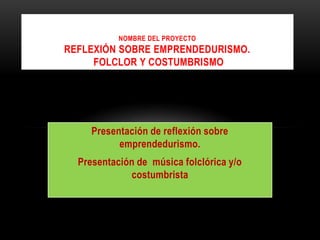 Nombre del ProyectoReflexión sobre emprendedurismo. folclor y costumbrismo Presentación de reflexión sobre emprendedurismo. Presentación de  música folclórica y/o costumbrista 