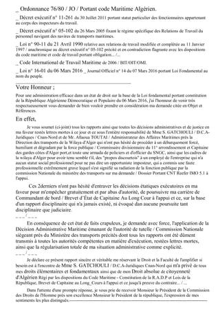 _ Ordonnance 76/80 / JO / Portant code Maritime Algérien.
_ Décret exécutif n° 11-261 du 30 Juillet 2011 portant statut particulier des fonctionnaires appartenant
au corps des inspecteurs du travail.
_ Décret exécutif n° 05-102 du 26 Mars 2005 fixant le régime spécifique des Relations de Travail du
personnel navigant des navires de transports maritimes.
_ Loi n° 90-11 du 21 Avril 1990 relative aux relations de travail modifiée et complétée au 11 Janvier
1997 / anachronique au décret exécutif n° 05-102 précité et en contradiction flagrante avec les dispositions
du code maritime et code de travail portant obligation... /...
_ Code International de Travail Maritime de 2006 / BIT/OIT/OMI.
_ Loi n° 16-01 du 06 Mars 2016 _ Journal Officiel n° 14 du 07 Mars 2016 portant Loi Fondamental au
nom du peuple.
____________________________________________________
Votre Honneur ;
Pour une administration efficace dans un état de droit sur la base de la Loi fondamental portant constitution
de la République Algérienne Démocratique et Populaire du 06 Mars 2016, j'ai l'honneur de venir très
respectueusement vous demander de bien vouloir prendre en considération ma demande citée en Objet et
Références.
En effet,
Je vous soumet (ci-joint) tous les rapports ainsi que toutes les décisions administratives et de justice en
ma faveur restés lettres mortes à ce jour et ce sous l'entière responsabilité de Mme S. GATCHOULI / D.C.A-
Juridiques / Cnan-Nord et de Mr. Allaoua TOUTAI / Administrateur des Affaires Maritimes près la
Direction des transports de la Wilaya d'Alger qui n'ont pas hésité de procéder à un débarquement forcé,
humiliant et dégradant par la force publique / Commissaire divisionnaire du 11° arrondissement et Capitaine
des gardes côtes d'Alger port,et toute une armada de policiers et d'officier du SNGC, ainsi que les cadres de
la wilaya d'Alger pour avoir tenu semble t'il, des "propos discourtois" à un employé de l'entreprise qui n'a
aucun statut social professionnel pour ne pas dire un opportuniste imposteur, qui a commis une faute
professionnelle extrêmement grave lequel s'est signifié sa radiation de la fonction publique par la
commission Nationale du ministère des transports sur ma demande / Dossier Portant CNT Reefer IMO 5.1 à
l'appui.
Ces 2derniers n'ont pas hésité d'entraver les décisions étatiques exécutoires en ma
faveur pour m'empêcher gratuitement et par abus d'autorité, de poursuivre ma carrière de
Commandant de bord / Brevet d’État de Capitaine Au Long Cour à l'appui et ce, sur la base
d'un rapport disciplinaire qui n'a jamais existé, ni évoqué dan aucune poursuite tant
disciplinaire que judiciaire.
_ _ _ / _ _ _
En conséquence de cet état de faits crapuleux, je demande avec force, l'application de la
Décision Administrative Maritime émanant de l'autorité de tutelle / Commission Nationale
siégeant près du Ministère des transports précités dont tous les rapports ont été dûment
transmis à toutes les autorités compétentes en matière d'exécution, restées lettres mortes,
ainsi que la régularisation totale de ma situation administrative comme explicité.
_ _ _ / _ _ _
Je déclare ce présent rapport sincère et véritable me réservant le Droit et la Faculté de l'amplifier si
besoin est à l'encontre de Mme S. GATCHOULI / D.C.A-Juridiques Cnan-Nord qui m'a privé de tous
mes droits élémentaires et fondamentaux ainsi que de mon Droit absolue de citoyenneté
d'Algérien Régi par les dispositions du Code Maritime - Constitution de la R.A.D.P et Lois de la
République, Brevet de Capitaine au Long_Cours à l'appui et ce jusqu'à preuve du contraire... / ...
Dans l'attente d'une prompte réponse, je vous prie de recevoir Monsieur le Président de la Commission
des Droits de l'Homme près son excellence Monsieur le Président de la république, l'expression de mes
sentiments les plus distingués.---------------------------------------------------------------------------------------------
 