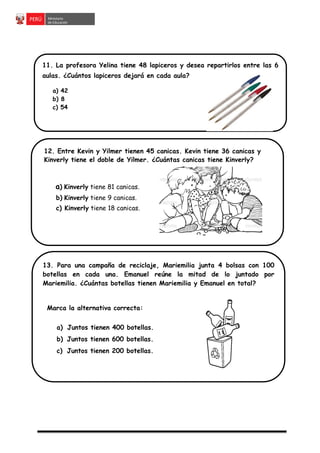 11. La profesora Yelina tiene 48 lapiceros y desea repartirlos entre las 6
aulas. ¿Cuántos lapiceros dejará en cada aula?
a) 42
b) 8
c) 54
13. Para una campaña de reciclaje, Mariemilia junta 4 bolsas con 100
botellas en cada una. Emanuel reúne la mitad de lo juntado por
Mariemilia. ¿Cuántas botellas tienen Mariemilia y Emanuel en total?
Marca la alternativa correcta:
a) Juntos tienen 400 botellas.
b) Juntos tienen 600 botellas.
c) Juntos tienen 200 botellas.
12. Entre Kevin y Yilmer tienen 45 canicas. Kevin tiene 36 canicas y
Kinverly tiene el doble de Yilmer. ¿Cuántas canicas tiene Kinverly?
a) Kinverly tiene 81 canicas.
b) Kinverly tiene 9 canicas.
c) Kinverly tiene 18 canicas.
 