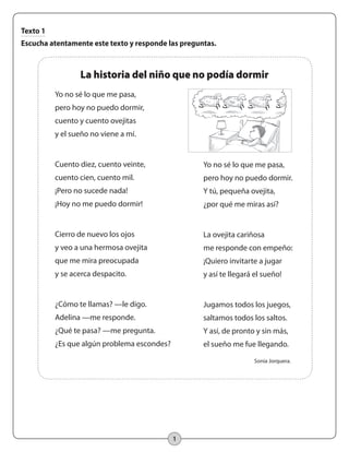 1
Texto 1
Escucha atentamente este texto y responde las preguntas.
Yo no sé lo que me pasa,
pero hoy no puedo dormir,
cuento y cuento ovejitas
y el sueño no viene a mí.
Cuento diez, cuento veinte,
cuento cien, cuento mil.
¡Pero no sucede nada!
¡Hoy no me puedo dormir!
Cierro de nuevo los ojos
y veo a una hermosa ovejita
que me mira preocupada
y se acerca despacito.
¿Cómo te llamas? —le digo.
Adelina —me responde.
¿Qué te pasa? —me pregunta.
¿Es que algún problema escondes?
La historia del niño que no podía dormir
Sonia Jorquera.
Yo no sé lo que me pasa,
pero hoy no puedo dormir.
Y tú, pequeña ovejita,
¿por qué me miras así?
La ovejita cariñosa
me responde con empeño:
¡Quiero invitarte a jugar
y así te llegará el sueño!
Jugamos todos los juegos,
saltamos todos los saltos.
Y así, de pronto y sin más,
el sueño me fue llegando.
 