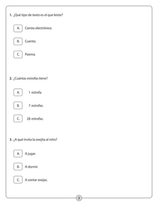 2
1.		¿Qué tipo de texto es el que leíste?
	 A.	 Correo electrónico.
	 B.	 Cuento.
	 C.	 Poema.
2.		¿Cuántas estrofas tiene?
	 A.	 1 	estrofa.
	 B.	 7	estrofas.
	 C.	 28	estrofas.
3.		¿A qué invita la ovejita al niño?
	 A.	 A jugar.
	 B.	 A dormir.
	 C.	 A contar ovejas.
 
