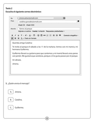 4
Texto 2
Escucha el siguiente correo electrónico:
jimena.alvar@xmail.com
catalina.gonzalez@xmail.com
Vamos al parque
Querida amiga Catalina:
Te invito al parque el sábado a las 11 de la mañana. Iremos con mi mamá y mi
hermano Guillermo.
Guillermo llevará su guitarra para que cantemos y mi mamá llevará unos panes
con jamón. Me gustaría que asistieras, porque a ti te gusta pasear por el parque.
Un abrazo,
Jimena.
5.		¿Quién envía el mensaje?
	 A.	 Jimena.
	 B.	 Catalina.
	 C.	 Guillermo.
 