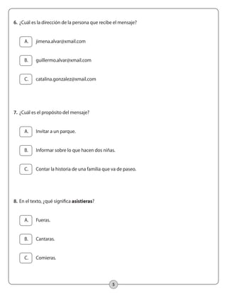 5
6.		¿Cuál es la dirección de la persona que recibe el mensaje?
	 A.	 jimena.alvar@xmail.com
	
	 B.	 guillermo.alvar@xmail.com
	 C.	 catalina.gonzalez@xmail.com
7.		¿Cuál es el propósito del mensaje?
	 A.	 Invitar a un parque.
	 B.	 Informar sobre lo que hacen dos niñas.
	 C.	 Contar la historia de una familia que va de paseo.
8.		En el texto, ¿qué significa asistieras?
	 A.	 Fueras.
	 B.	 Cantaras.
	 C.	 Comieras.
 
