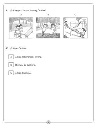 6
9.	 ¿Qué les gusta hacer a Jimena y Catalina?
A. B. C.
10.	 ¿Quién es Catalina?
	 A.	 Amiga de la mamá de Jimena.
	 B.	 Hermana de Guillermo.
	 C.	 Amiga de Jimena.
 