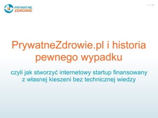 1 / 10




PrywatneZdrowie.pl i historia
    pewnego wypadku
czyli jak stworzyć internetowy startup finansowany
     z własnej kieszeni bez technicznej wiedzy
 