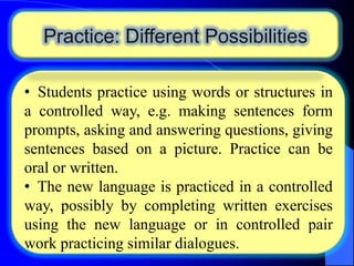 Practice: Different Possibilities
• Students practice using words or structures in
a controlled way, e.g. making sentences form
prompts, asking and answering questions, giving
sentences based on a picture. Practice can be
oral or written.
• The new language is practiced in a controlled
way, possibly by completing written exercises
using the new language or in controlled pair
work practicing similar dialogues.

 